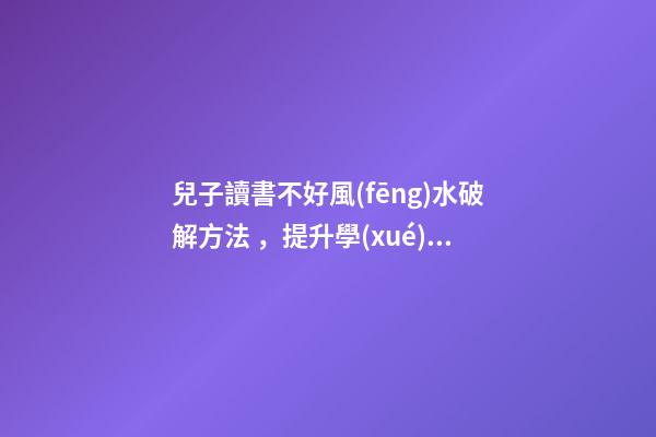 兒子讀書不好風(fēng)水破解方法，提升學(xué)業(yè)運(yùn)勢的方法